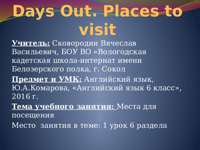 Days Out. Places to visit Учитель: Сковородин Вячеслав Васильевич, БОУ ВО «Вологодская кадетская школа-интернат имени Белозерского полка, г. Сокол Предмет и УМК: Английский язык, Ю.А.Комарова, «Английский язык 6 класс», 2016 г. Тема учебного занятия: Места для посещения Место занятия в теме: 1 урок 6 раздела 
