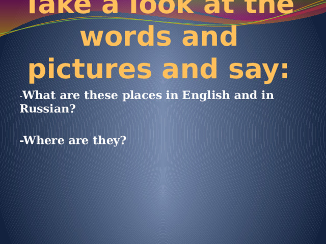 Take a look at the words and pictures and say: - What are these places in English and in Russian?  -Where are they? 