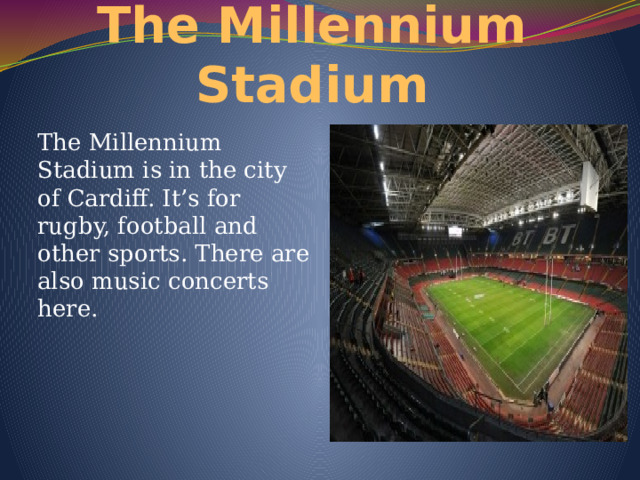 The Millennium Stadium The Millennium Stadium is in the city of Cardiff. It’s for rugby, football and other sports. There are also music concerts here. 