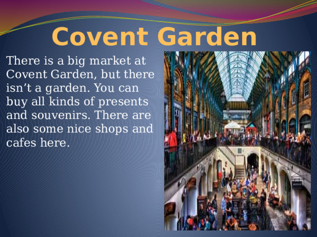 Covent Garden There is a big market at Covent Garden, but there isn’t a garden. You can buy all kinds of presents and souvenirs. There are also some nice shops and cafes here. 