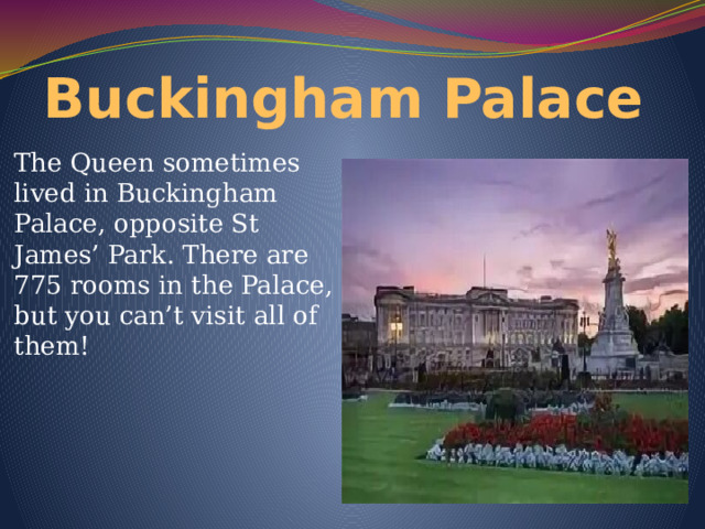 Buckingham Palace The Queen sometimes lived in Buckingham Palace, opposite St James’ Park. There are 775 rooms in the Palace, but you can’t visit all of them! 