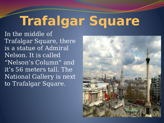 Trafalgar Square In the middle of Trafalgar Square, there is a statue of Admiral Nelson. It is called “Nelson’s Column” and it’s 56 meters tall. The National Gallery is next to Trafalgar Square. 