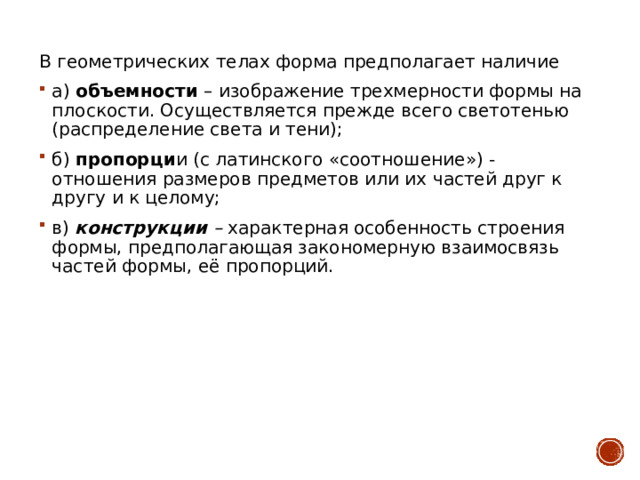 В геометрических телах форма предполагает наличие а) объемности – изображение трехмерности формы на плоскости. Осуществляется прежде всего светотенью (распределение света и тени); б) пропорци и (с латинского «соотношение») - отношения размеров предметов или их частей друг к другу и к целому; в) конструкции – характерная особенность строения формы, предполагающая закономерную взаимосвязь частей формы, её пропорций. 