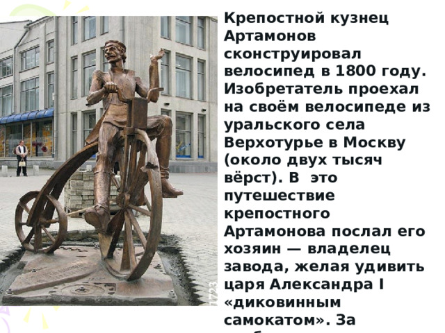Крепостной кузнец Артамонов сконструировал велосипед в 1800 году. Изобретатель проехал на своём велосипеде из уральского села Верхотурье в Москву (около двух тысяч вёрст). В это путешествие крепостного Артамонова послал его хозяин — владелец завода, желая удивить царя Александра I «диковинным самокатом». За изобретение велосипеда Артамонову была дарована свобода от крепостной зависимости. 