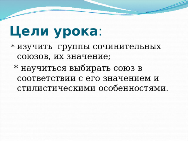 Цели урока : * изучить группы сочинительных союзов, их значение;  * научиться выбирать союз в соответствии с его значением и стилистическими особенностями . 