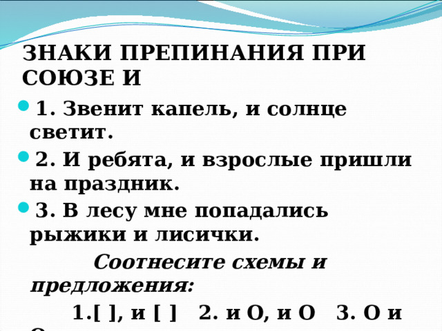 ЗНАКИ ПРЕПИНАНИЯ ПРИ СОЮЗЕ И  1. Звенит капель, и солнце светит. 2. И ребята, и взрослые пришли на праздник. 3. В лесу мне попадались рыжики и лисички.  Соотнесите схемы и предложения:  1.[ ], и [ ] 2. и O, и O 3. O и O 