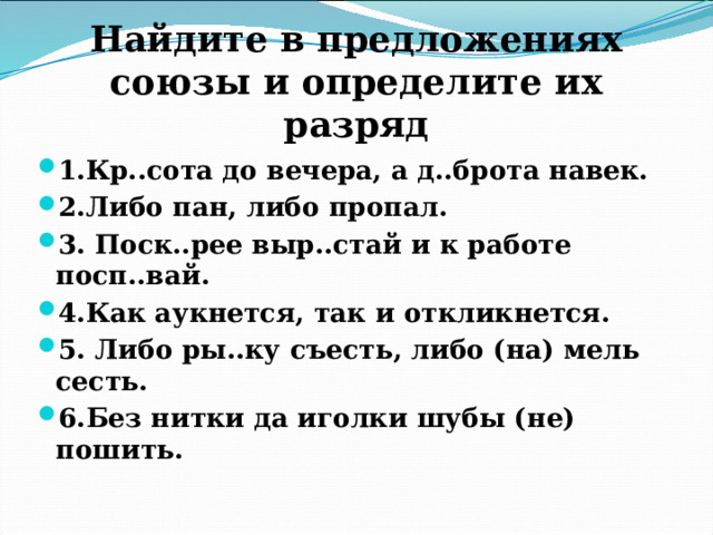 Найдите в предложениях союзы и определите их разряд 1.Кр..сота до вечера, а д..брота навек. 2.Либо пан, либо пропал. 3. Поск..рее выр..стай и к работе посп..вай. 4.Как аукнется, так и откликнется. 5. Либо ры..ку съесть, либо (на) мель сесть. 6.Без нитки да иголки шубы (не) пошить. 