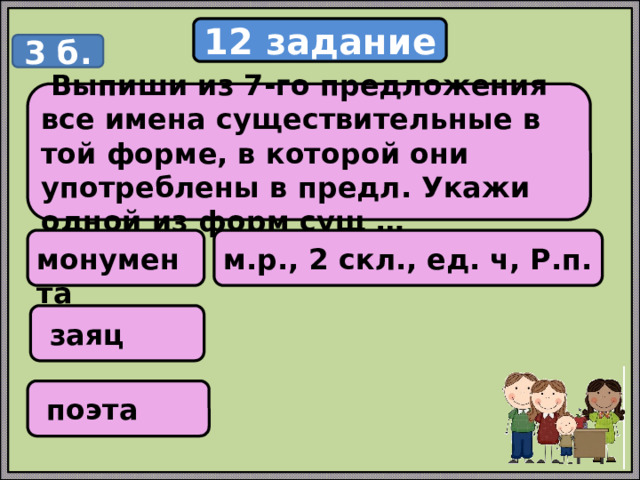 12 задание 3 б.  Выпиши из 7-го предложения все имена существительные в той форме, в которой они употреблены в предл. Укажи одной из форм сущ …  монумента м.р., 2 скл., ед. ч, Р.п.  заяц  поэта 