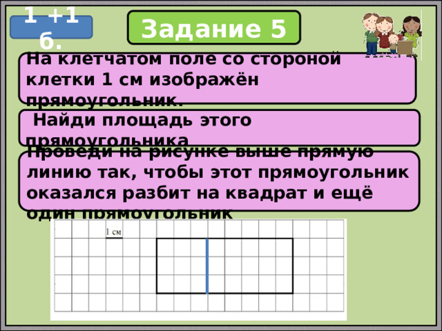 Задание 5 1 +1 б. На клетчатом поле со стороной клетки 1 см изображён прямоугольник.  Найди площадь этого прямоугольника Проведи на рисунке выше прямую линию так, чтобы этот прямоугольник оказался разбит на квадрат и ещё один прямоугольник 