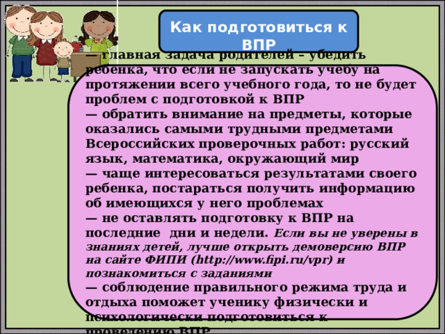  Как подготовиться к ВПР  — главная задача родителей – убедить ребенка, что если не запускать учебу на протяжении всего учебного года, то не будет проблем с подготовкой к ВПР — обратить внимание на предметы, которые оказались самыми трудными предметами Всероссийских проверочных работ: русский язык, математика, окружающий мир — чаще интересоваться результатами своего ребенка, постараться получить информацию об имеющихся у него проблемах — не оставлять подготовку к ВПР на последние дни и недели. Если вы не уверены в знаниях детей, лучше открыть демоверсию ВПР на сайте ФИПИ (http://www.fipi.ru/vpr) и познакомиться с заданиями — соблюдение правильного режима труда и отдыха поможет ученику физически и психологически подготовиться к проведению ВПР 