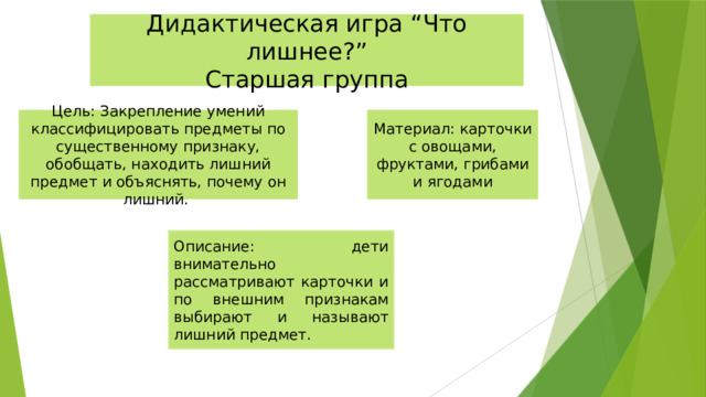 Дидактическая игра “Что лишнее?” Старшая группа Цель: Закрепление умений классифицировать предметы по существенному признаку, обобщать, находить лишний предмет и объяснять, почему он лишний. Материал: карточки с овощами, фруктами, грибами и ягодами Описание: дети внимательно рассматривают карточки и по внешним признакам выбирают и называют лишний предмет. 