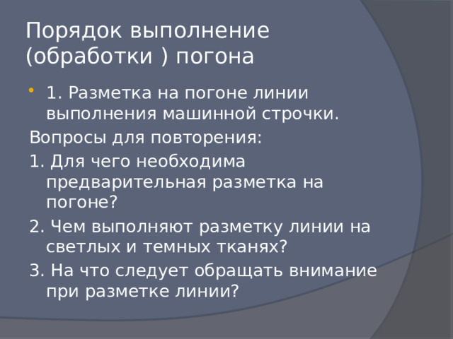 Порядок выполнение (обработки ) погона 1. Разметка на погоне линии выполнения машинной строчки. Вопросы для повторения: 1. Для чего необходима предварительная разметка на погоне? 2. Чем выполняют разметку линии на светлых и темных тканях? 3. На что следует обращать внимание при разметке линии? 