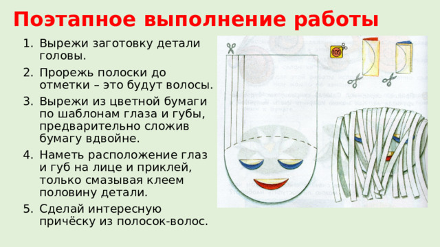Поэтапное выполнение работы Вырежи заготовку детали головы. Прорежь полоски до отметки – это будут волосы. Вырежи из цветной бумаги по шаблонам глаза и губы, предварительно сложив бумагу вдвойне. Наметь расположение глаз и губ на лице и приклей, только смазывая клеем половину детали. Сделай интересную причёску из полосок-волос. 