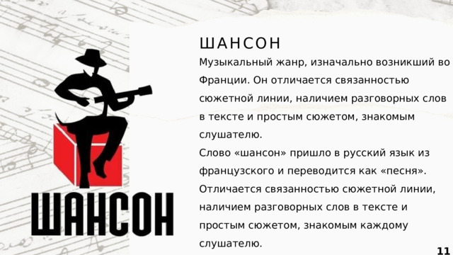 ШАНСОН Музыкальный жанр, изначально возникший во Франции. Он отличается связанностью сюжетной линии, наличием разговорных слов в тексте и простым сюжетом, знакомым слушателю. Слово «шансон» пришло в русский язык из французского и переводится как «песня». Отличается связанностью сюжетной линии, наличием разговорных слов в тексте и простым сюжетом, знакомым каждому слушателю.  