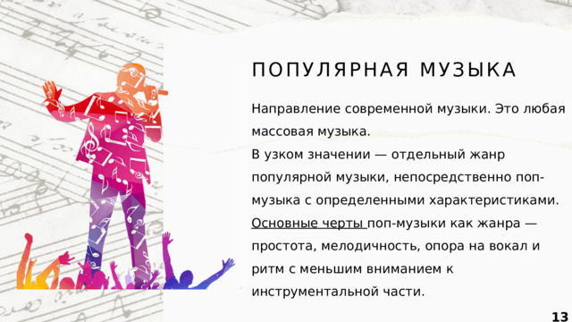 ПОПУЛЯРНАЯ МУЗЫКА Направление современной музыки. Это любая массовая музыка. В узком значении — отдельный жанр популярной музыки, непосредственно поп-музыка с определенными характеристиками. Основные черты поп-музыки как жанра — простота, мелодичность, опора на вокал и ритм с меньшим вниманием к инструментальной части.  