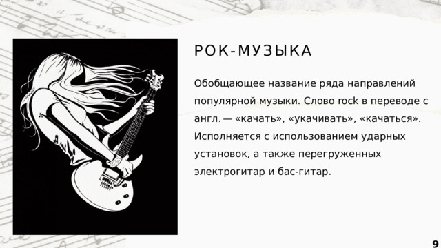 РОК-МУЗЫКА Обобщающее название ряда направлений популярной музыки. Слово rock в переводе с англ. — «качать», «укачивать», «качаться». Исполняется с использованием ударных установок, а также перегруженных электрогитар и бас-гитар.  