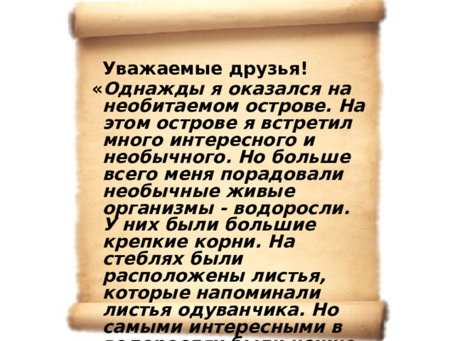  Уважаемые друзья!  « Однажды я оказался на необитаемом острове. На этом острове я встретил много интересного и необычного. Но больше всего меня порадовали необычные живые организмы - водоросли. У них были большие крепкие корни. На стеблях были расположены листья, которые напоминали листья одуванчика. Но самыми интересными в водорослях были нежно - розовые ароматные цветки и сочные небольшие плоды, которые были основной пищей для всех птиц, проживающих на этом острове». С уважением барон Мюнхаузен. 