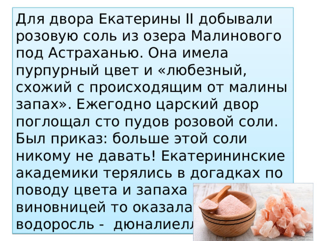 Для двора Екатерины II добывали розовую соль из озера Малинового под Астраханью. Она имела пурпурный цвет и «любезный, схожий с происходящим от малины запах». Ежегодно царский двор поглощал сто пудов розовой соли. Был приказ: больше этой соли никому не давать! Екатерининские академики терялись в догадках по поводу цвета и запаха соли. А виновницей то оказалась зеленая водоросль - дюналиелла солевая 
