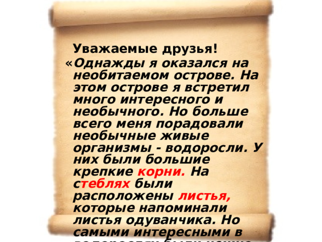  Уважаемые друзья!  « Однажды я оказался на необитаемом острове. На этом острове я встретил много интересного и необычного. Но больше всего меня порадовали необычные живые организмы - водоросли. У них были большие крепкие корни. На с теблях были расположены листья, которые напоминали листья одуванчика. Но самыми интересными в водорослях были нежно - розовые ароматные цветки и сочные небольшие плоды, которые были основной пищей для всех птиц, проживающих на этом острове». С уважением барон Мюнхаузен. 