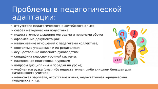 Проблемы в педагогической адаптации: - отсутствие педагогического и житейского опыта; - слабая методическая подготовка; - недостаточное владение методами и приемами обучения; - оформление документации; - налаживание отношений с педагогами коллектива; - контакты с учащимися и их родителями; - осуществление классного руководства; - специфика классно- урочной системы; - ежедневная подготовка к урокам; - вопросы дисциплины и порядка на уроке; - учебная нагрузка (она либо недостаточная, либо слишком большая для начинающего учителя); - невысокая зарплата, отсутствие жилья, недостаточная юридическая поддержка и т.д. 