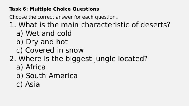 Task 6: Multiple Choice Questions Choose the correct answer for each question . 1. What is the main characteristic of deserts?  a) Wet and cold  b) Dry and hot  c) Covered in snow 2. Where is the biggest jungle located?  a) Africa  b) South America  c) Asia 