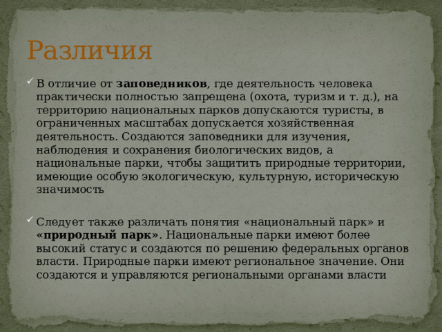 Различия В отличие от заповедников , где деятельность человека практически полностью запрещена (охота, туризм и т. д.), на территорию национальных парков допускаются туристы, в ограниченных масштабах допускается хозяйственная деятельность. Создаются заповедники для изучения, наблюдения и сохранения биологических видов, а национальные парки, чтобы защитить природные территории, имеющие особую экологическую, культурную, историческую значимость Следует также различать понятия «национальный парк» и «природный парк» . Национальные парки имеют более высокий статус и создаются по решению федеральных органов власти. Природные парки имеют региональное значение. Они создаются и управляются региональными органами власти 