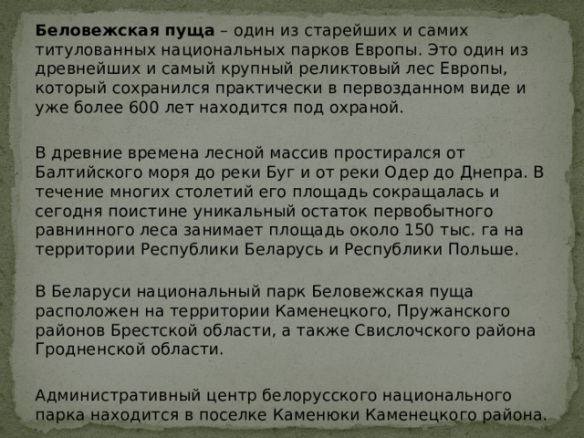 Беловежская пуща  – один из старейших и самих титулованных национальных парков Европы. Это один из древнейших и самый крупный реликтовый лес Европы, который сохранился практически в первозданном виде и уже более 600 лет находится под охраной. В древние времена лесной массив простирался от Балтийского моря до реки Буг и от реки Одер до Днепра. В течение многих столетий его площадь сокращалась и сегодня поистине уникальный остаток первобытного равнинного леса занимает площадь около 150 тыс. га на территории Республики Беларусь и Республики Польше.   В Беларуси национальный парк Беловежская пуща расположен на территории Каменецкого, Пружанского районов Брестской области, а также Свислочского района Гродненской области. Административный центр белорусского национального парка находится в поселке Каменюки Каменецкого района. 