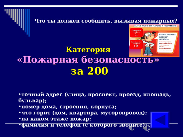 Что ты должен сообщить, вызывая пожарных?      Категория  «Пожарная безопасность»  за 200 точный адрес (улица, проспект, проезд, площадь, бульвар); номер дома, строения, корпуса; что горит (дом, квартира, мусоропровод); на каком этаже пожар; фамилия и телефон (с которого звоните); 