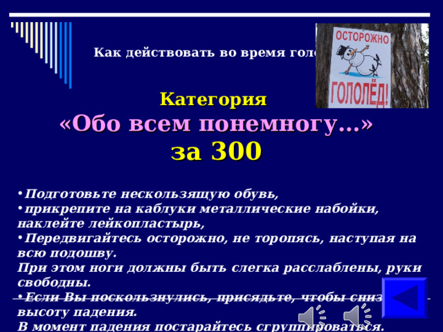Как действовать во время гололеда? Категория  «Обо всем понемногу…» за 300 Подготовьте нескользящую обувь, прикрепите на каблуки металлические набойки, наклейте лейкопластырь, Передвигайтесь осторожно, не торопясь, наступая на всю подошву.  При этом ноги должны быть слегка расслаблены, руки свободны. Если Вы поскользнулись, присядьте, чтобы снизить высоту падения.  В момент падения постарайтесь сгруппироваться.  ( продемонстрировать как правильно передвигаться во время гололеда ) 