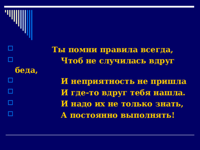               Ты помни правила всегда,                   Чтоб не случилась вдруг беда,                   И неприятность не пришла                   И где-то вдруг тебя нашла.                   И надо их не только знать,                   А постоянно выполнять! 