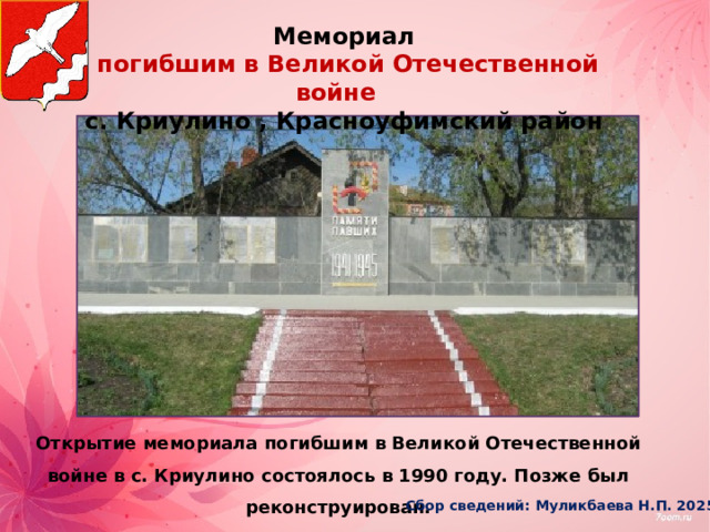 Мемориал  погибшим в Великой Отечественной войне с. Криулино , Красноуфимский район Открытие мемориала погибшим в Великой Отечественной войне в с. Криулино состоялось в 1990 году. Позже был реконструирован.  Сбор сведений: Муликбаева Н.П. 2025г 