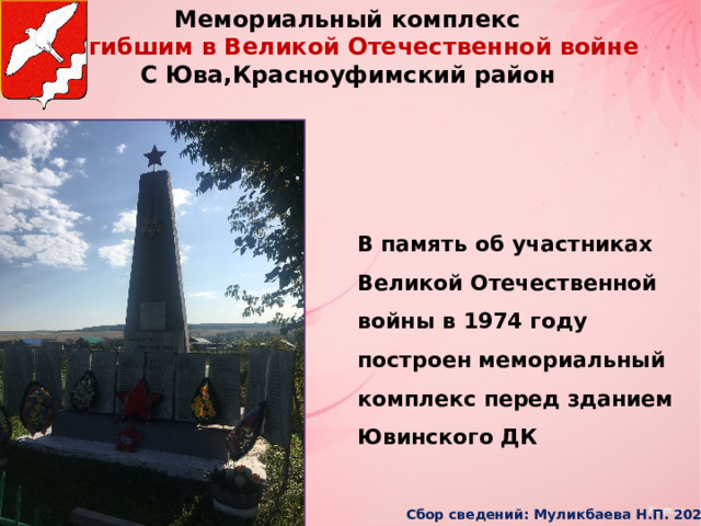Мемориальный комплекс  погибшим в Великой Отечественной войне С Юва,Красноуфимский район В память об участниках Великой Отечественной войны в 1974 году построен мемориальный комплекс перед зданием Ювинского ДК Сбор сведений: Муликбаева Н.П. 2025г 
