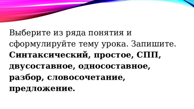 Выберите из ряда понятия и сформулируйте тему урока. Запишите.  Синтаксический, простое, СПП, двусоставное, односоставное, разбор, словосочетание, предложение. 