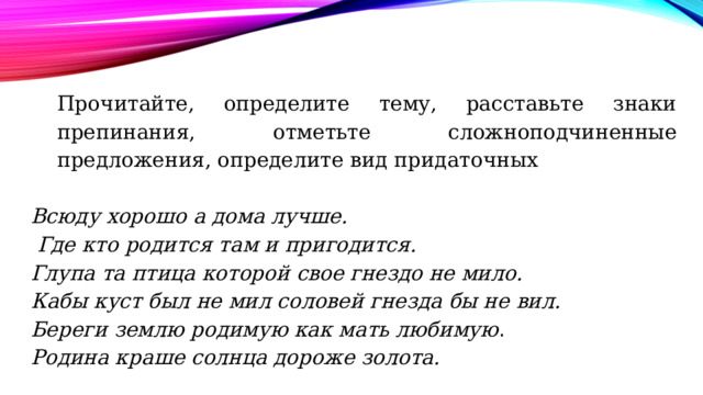 Прочитайте, определите тему, расставьте знаки препинания, отметьте сложноподчиненные предложения, определите вид придаточных   Всюду хорошо а дома лучше.   Где кто родится там и пригодится. Глупа та птица которой свое гнездо не мило.  Кабы куст был не мил соловей гнезда бы не вил.  Береги землю родимую как мать любимую . Родина краше солнца дороже золота. 
