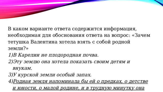 В каком варианте ответа содержится информация, необходимая для обоснования ответа на вопрос: «Зачем тетушка Валентина хотела взять с собой родной земли?» В Карелии не плодородная почва. Эту землю она хотела показать своим детям и внукам. У курской земли особый запах. Родная земля напоминала бы ей о предках, о детстве и юности, о малой родине, и в трудную минутку она могла бы потужить-погоревать о своей нескладной судьбе. 