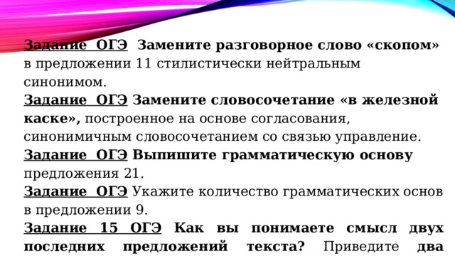 Задание ОГЭ Замените разговорное слово «скопом» в предложении 11 стилистически нейтральным синонимом. Задание ОГЭ Замените словосочетание «в железной каске», построенное на основе согласования, синонимичным словосочетанием со связью управление. Задание ОГЭ Выпишите грамматическую основу предложения 21. Задание ОГЭ  Укажите количество грамматических основ  в предложении 9. Задание 15 ОГЭ Как вы понимаете смысл двух последних предложений текста? Приведите два аргумента из текста , подтверждающие ваши рассуждения. 
