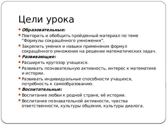 Цели урока Образовательные:  Повторить и обобщить пройденный материал по теме “Формулы сокращённого умножения”. Закрепить умения и навыки применения формул сокращённого умножения на решении математических задач. Развивающие:  Расширять кругозор учащихся. Развивать познавательную активность, интерес к математике и истории. Развивать индивидуальные способности учащихся, потребность к самообразованию. Воспитательные:  Воспитание любви к родной стране, её истории. Воспитание познавательной активности, чувства ответственности, культуры общения, культуры диалога. 