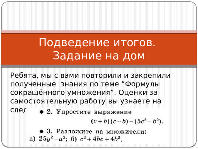 Подведение итогов.  Задание на дом Ребята, мы с вами повторили и закрепили полученные знания по теме “Формулы сокращённого умножения”. Оценки за самостоятельную работу вы узнаете на следующем уроке. 