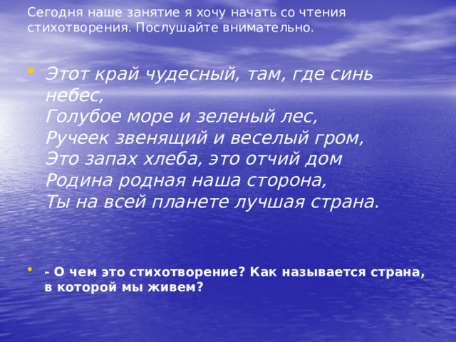 Сегодня наше занятие я хочу начать со чтения стихотворения. Послушайте внимательно.    Этот край чудесный, там, где синь небес,   Голубое море и зеленый лес,   Ручеек звенящий и веселый гром,   Это запах хлеба, это отчий дом   Родина родная наша сторона,   Ты на всей планете лучшая страна.  - О чем это стихотворение? Как называется страна, в которой мы живем? 