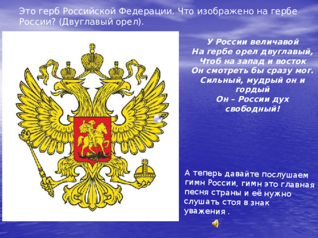 Это герб Российской Федерации. Что изображено на гербе России? (Двуглавый орел). А теперь давайте послушаем гимн России, гимн это главная песня страны и её нужно слушать стоя в знак уважения . У России величавой На гербе орел двуглавый, Чтоб на запад и восток Он смотреть бы сразу мог. Сильный, мудрый он и гордый Он – России дух свободный! 