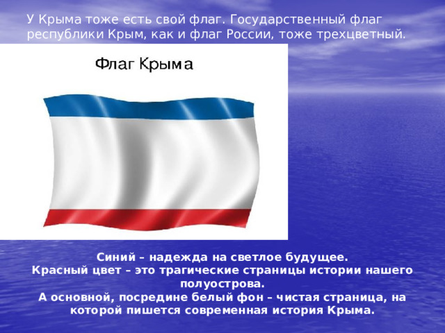 У Крыма тоже есть свой флаг. Государственный флаг республики Крым, как и флаг России, тоже трехцветный. Синий – надежда на светлое будущее. Красный цвет – это трагические страницы истории нашего полуострова. А основной, посредине белый фон – чистая страница, на которой пишется современная история Крыма. 