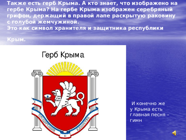 Также есть герб Крыма. А кто знает, что изображено на гербе Крыма? На гербе Крыма изображен серебряный грифон, держащий в правой лапе раскрытую раковину с голубой жемчужиной.  Это как символ хранителя и защитника республики Крым.   И конечно же у Крыма есть главная песня – гимн  