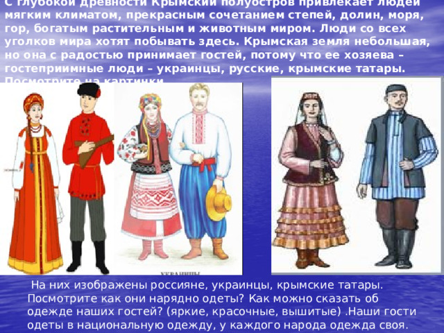 С глубокой древности Крымский полуостров привлекает людей мягким климатом, прекрасным сочетанием степей, долин, моря, гор, богатым растительным и животным миром. Люди со всех уголков мира хотят побывать здесь. Крымская земля небольшая, но она с радостью принимает гостей, потому что ее хозяева – гостеприимные люди – украинцы, русские, крымские татары. Посмотрите на картинки.  На них изображены россияне, украинцы, крымские татары. Посмотрите как они нарядно одеты? Как можно сказать об одежде наших гостей? (яркие, красочные, вышитые) .Наши гости одеты в национальную одежду, у каждого народа одежда своя. 