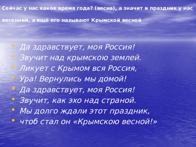 Сейчас у нас какое время года? (весна), а значит и праздник у нас весенний, а ещё его называют Крымской весной  Да здравствует, моя Россия! Звучит над крымскою землей. Ликует с Крымом вся Россия, Ура! Вернулись мы домой! Да здравствует, моя Россия! Звучит, как эхо над страной. Мы долго ждали этот праздник, чтоб стал он «Крымскою весной!» 