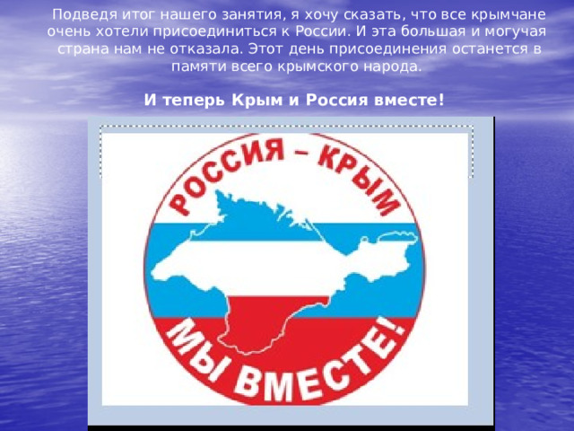 Подведя итог нашего занятия, я хочу сказать, что все крымчане очень хотели присоединиться к России. И эта большая и могучая страна нам не отказала. Этот день присоединения останется в памяти всего крымского народа.  И теперь Крым и Россия вместе!  