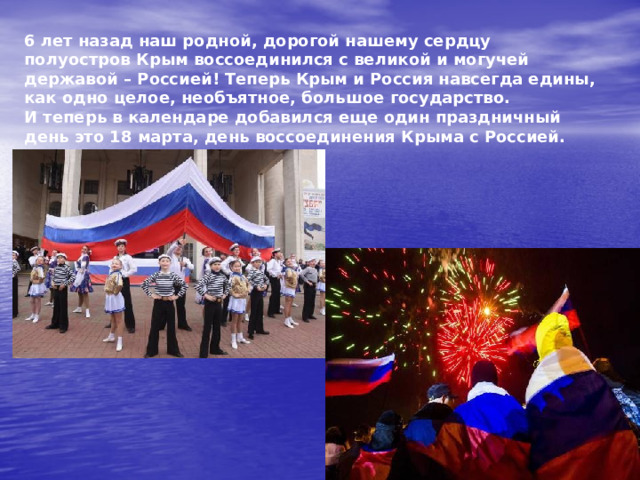 6 лет назад наш родной, дорогой нашему сердцу полуостров Крым воссоединился с великой и могучей державой – Россией! Теперь Крым и Россия навсегда едины, как одно целое, необъятное, большое государство.  И теперь в календаре добавился еще один праздничный день это 18 марта, день воссоединения Крыма с Россией. 