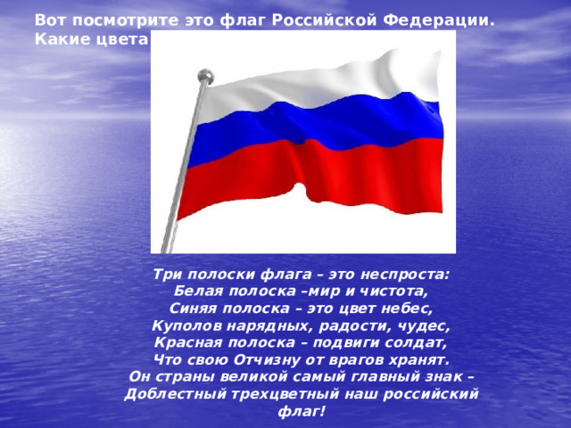 Вот посмотрите это флаг Российской Федерации. Какие цвета на флаге? Три полоски флага – это неспроста: Белая полоска –мир и чистота, Синяя полоска – это цвет небес, Куполов нарядных, радости, чудес, Красная полоска – подвиги солдат, Что свою Отчизну от врагов хранят. Он страны великой самый главный знак – Доблестный трехцветный наш российский флаг! 