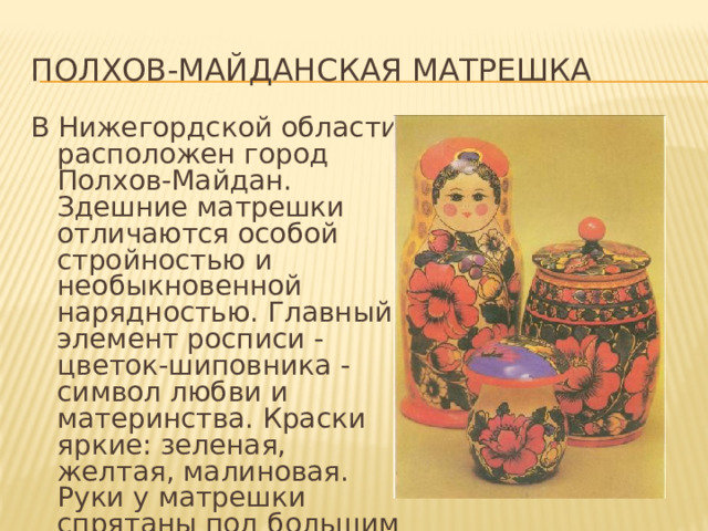 Полхов-майданская матрешка В Нижегордской области расположен город Полхов-Майдан. Здешние матрешки отличаются особой стройностью и необыкновенной нарядностью. Главный элемент росписи - цветок-шиповника - символ любви и материнства. Краски яркие: зеленая, желтая, малиновая. Руки у матрешки спрятаны под большим платком. 