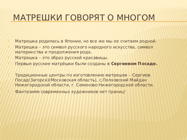 Матрешки говорят о многом Матрешка родилась в Японии, но все же мы ее считаем родной. Матрешка – это символ русского народного искусства, символ материнства и продолжения рода. Матрешка – это образ русской красавицы. Первые русские матрёшки были созданы в Сергиевом Посаде. Традиционные центры по изготовлению матрешек – Сергиев Посад(Загорск)(Московская область), с.Полховский Майдан Нижегородской области, г. Семеново Нижегородской области. Фантазиям современных художников нет границ!   