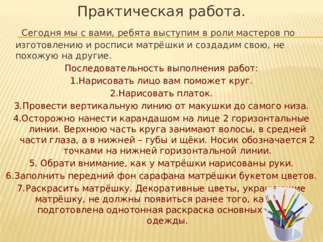 Практическая работа.  Сегодня мы с вами, ребята выступим в роли мастеров по изготовлению и росписи матрёшки и создадим свою, не похожую на другие. Последовательность выполнения работ: 1.Нарисовать лицо вам поможет круг. 2.Нарисовать платок. 3.Провести вертикальную линию от макушки до самого низа. 4.Осторожно нанести карандашом на лице 2 горизонтальные линии. Верхнюю часть круга занимают волосы, в средней части глаза, а в нижней – губы и щёки. Носик обозначается 2 точками на нижней горизонтальной линии. 5. Обрати внимание, как у матрёшки нарисованы руки. 6.Заполнить передний фон сарафана матрёшки букетом цветов. 7.Раскрасить матрёшку. Декоративные цветы, украшающие матрёшку, не должны появиться ранее того, как будет подготовлена однотонная раскраска основных частей одежды. 